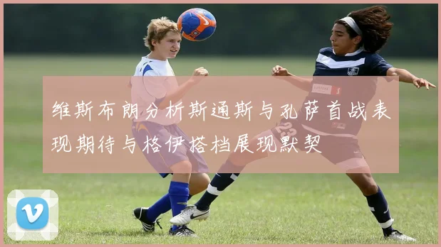 维斯布朗分析斯通斯与孔萨首战表现期待与格伊搭档展现默契