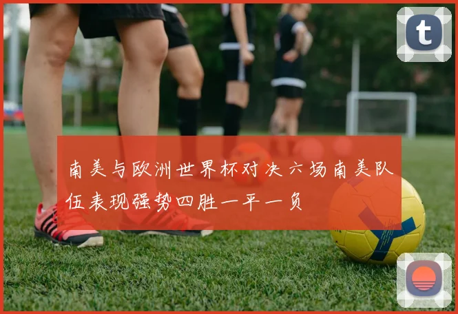 南美与欧洲世界杯对决六场南美队伍表现强势四胜一平一负