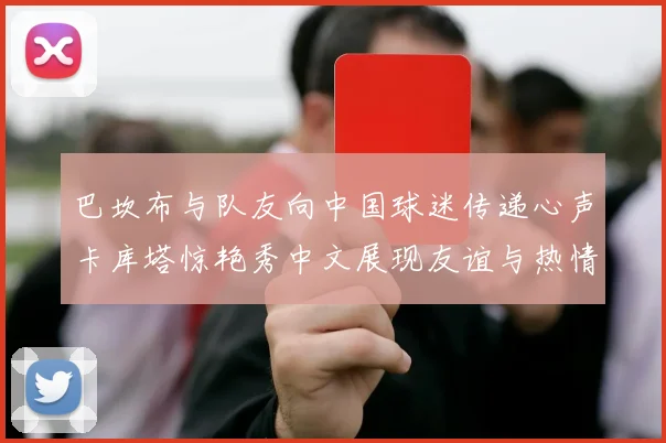 巴坎布与队友向中国球迷传递心声卡库塔惊艳秀中文展现友谊与热情