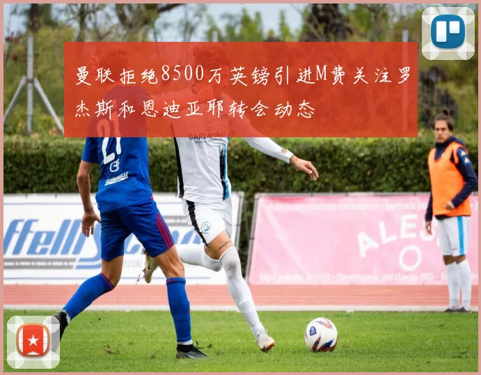 曼联拒绝8500万英镑引进M费关注罗杰斯和恩迪亚耶转会动态