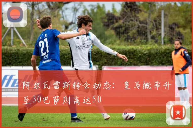 阿尔瓦雷斯转会动态：皇马概率升至30巴萨则高达50
