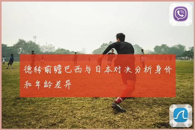 德转前瞻巴西与日本对决分析身价和年龄差异