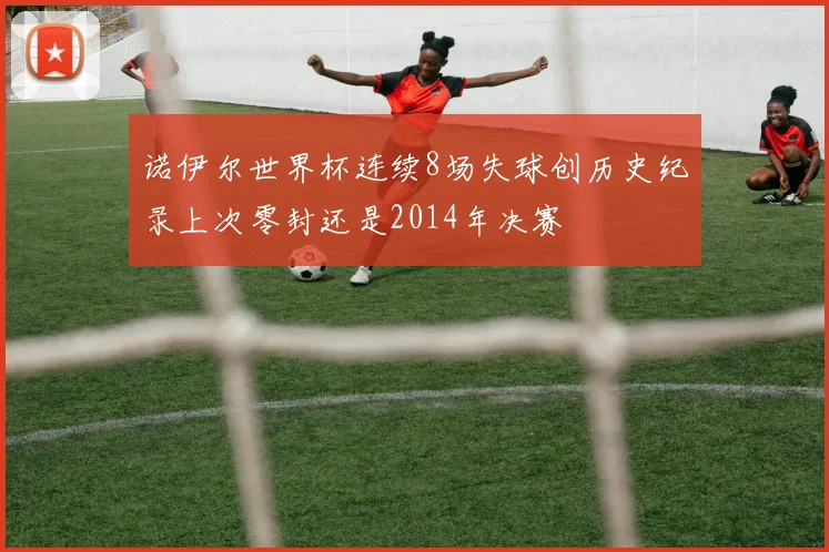 诺伊尔世界杯连续8场失球创历史纪录上次零封还是2014年决赛