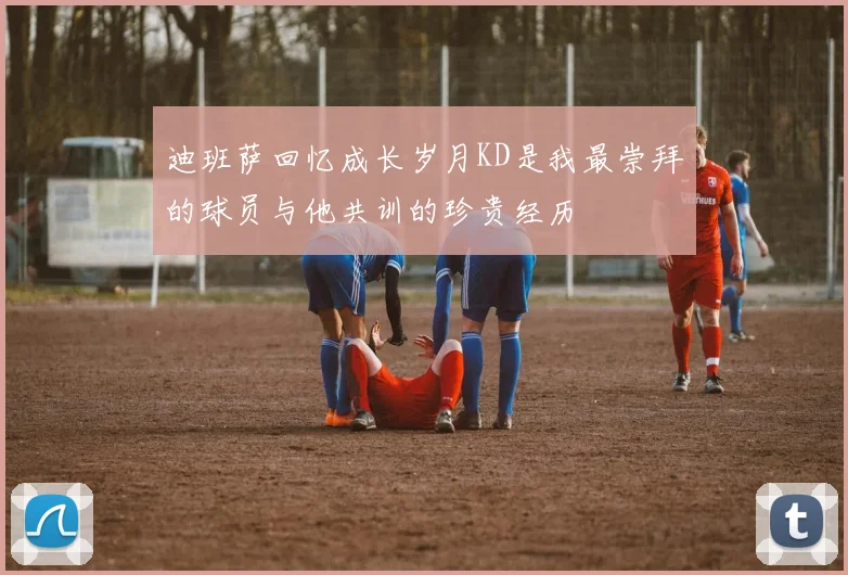 迪班萨回忆成长岁月KD是我最崇拜的球员与他共训的珍贵经历