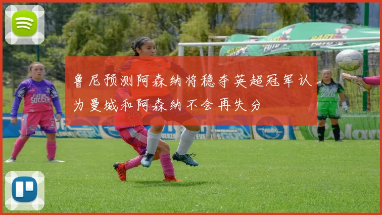 鲁尼预测阿森纳将稳夺英超冠军认为曼城和阿森纳不会再失分