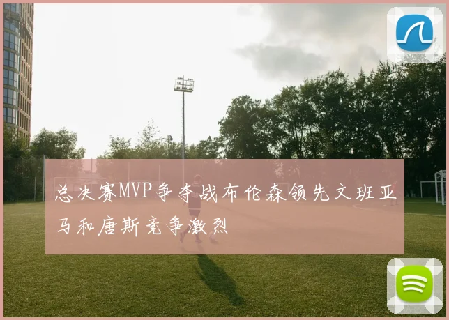 总决赛MVP争夺战布伦森领先文班亚马和唐斯竞争激烈