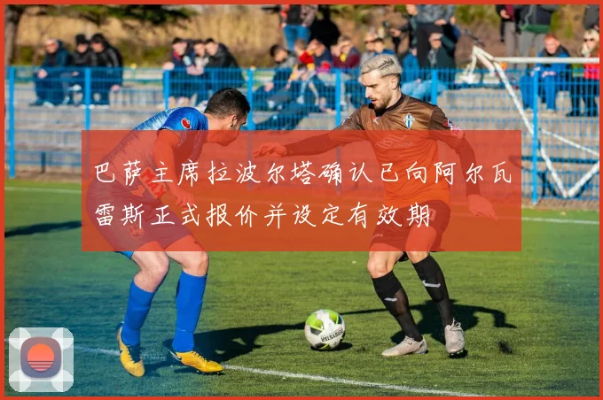 巴萨主席拉波尔塔确认已向阿尔瓦雷斯正式报价并设定有效期