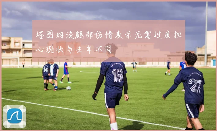 塔图姆谈腿部伤情表示无需过度担心现状与去年不同