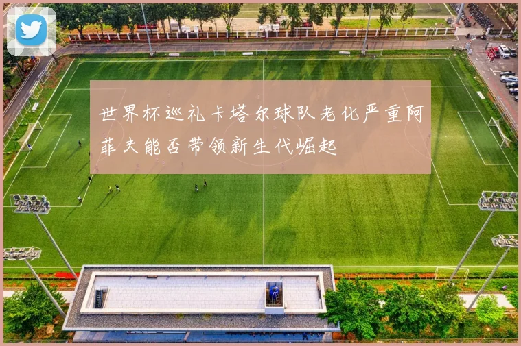 世界杯巡礼卡塔尔球队老化严重阿菲夫能否带领新生代崛起