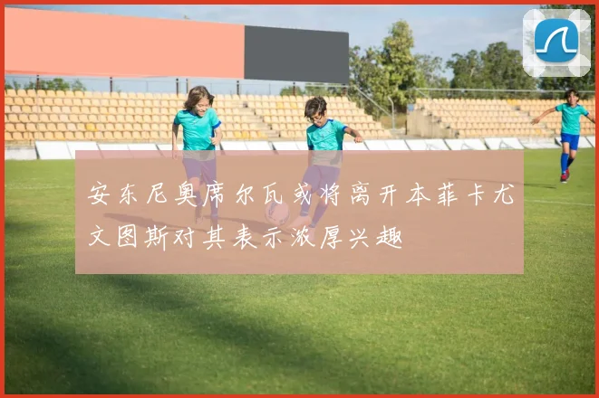 安东尼奥席尔瓦或将离开本菲卡尤文图斯对其表示浓厚兴趣