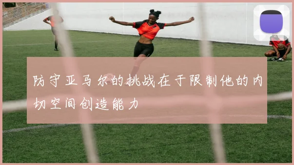 防守亚马尔的挑战在于限制他的内切空间创造能力