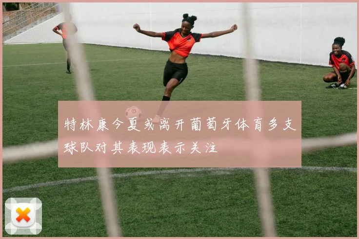 特林康今夏或离开葡萄牙体育多支球队对其表现表示关注