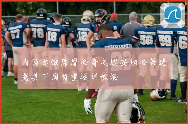 内马尔缺席摩洛哥之战安切洛蒂透露其下周将重返训练场