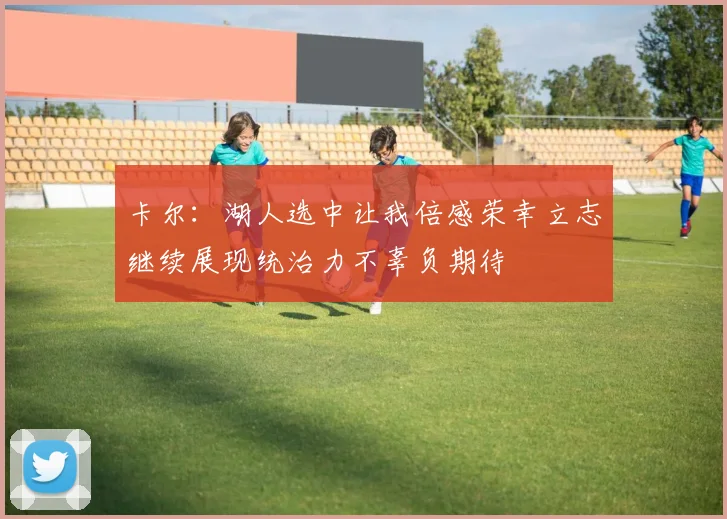 卡尔：湖人选中让我倍感荣幸立志继续展现统治力不辜负期待