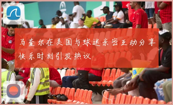 马奎尔在美国与球迷亲密互动分享快乐时刻引发热议