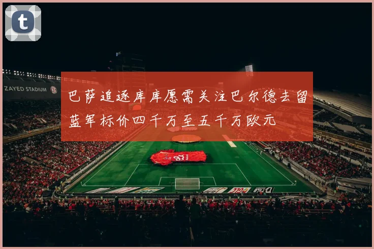 巴萨追逐库库愿需关注巴尔德去留蓝军标价四千万至五千万欧元