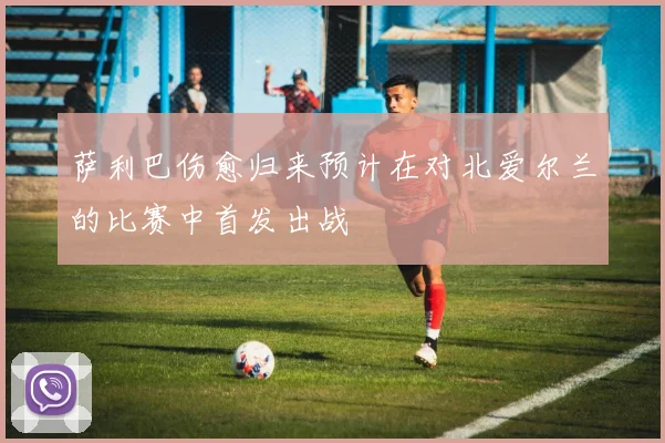 萨利巴伤愈归来预计在对北爱尔兰的比赛中首发出战