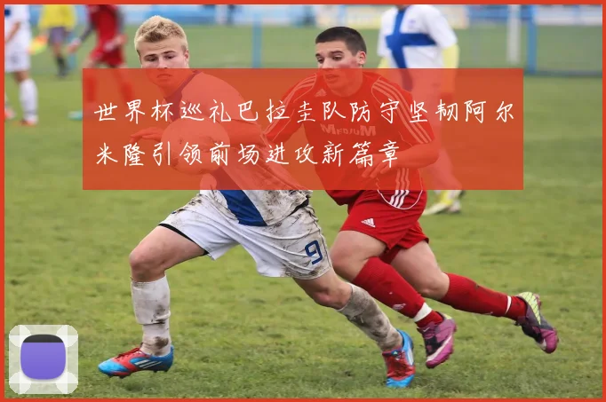 世界杯巡礼巴拉圭队防守坚韧阿尔米隆引领前场进攻新篇章
