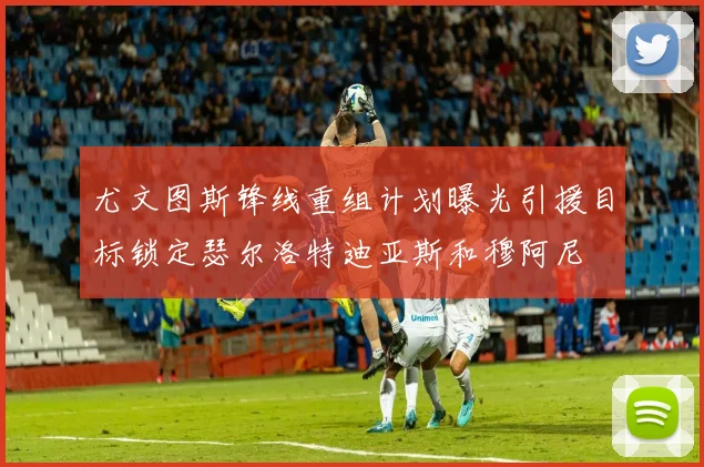 尤文图斯锋线重组计划曝光引援目标锁定瑟尔洛特迪亚斯和穆阿尼