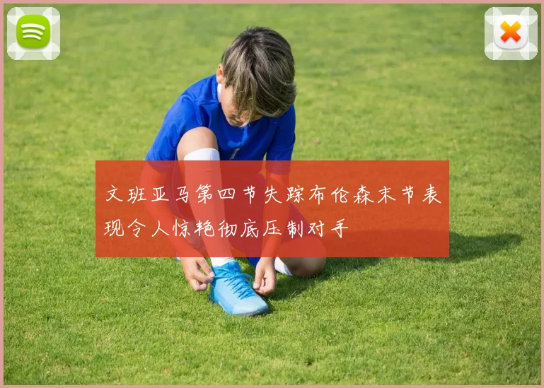 文班亚马第四节失踪布伦森末节表现令人惊艳彻底压制对手