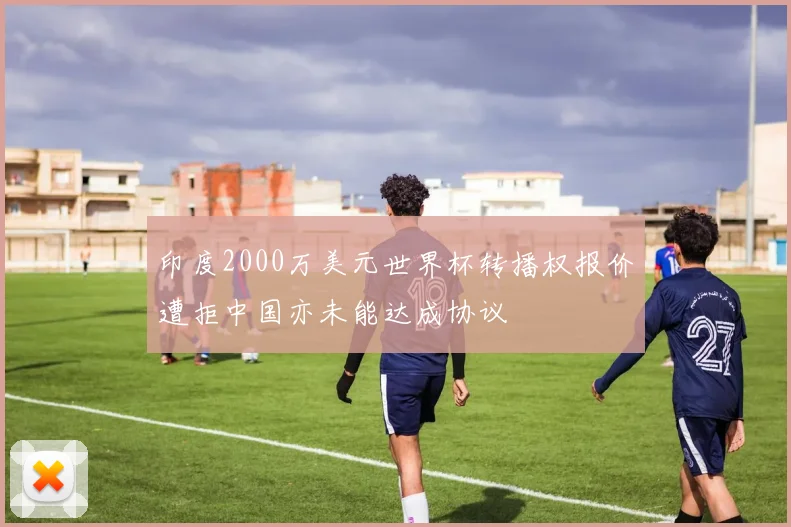 印度2000万美元世界杯转播权报价遭拒中国亦未能达成协议