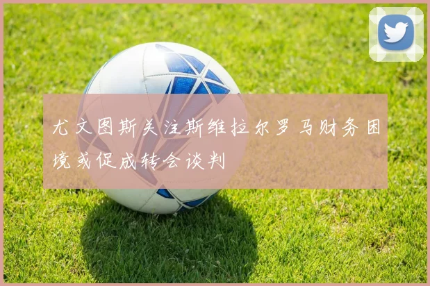 尤文图斯关注斯维拉尔罗马财务困境或促成转会谈判