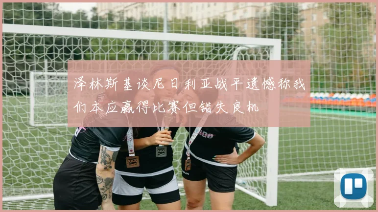 泽林斯基谈尼日利亚战平遗憾称我们本应赢得比赛但错失良机