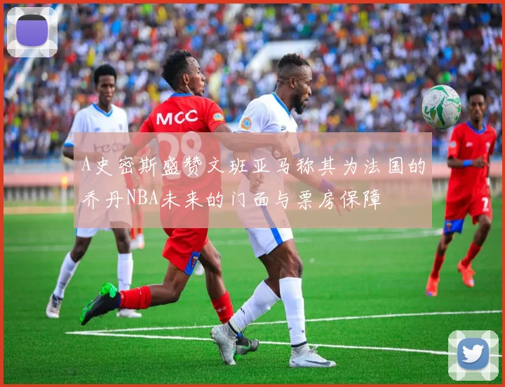 A史密斯盛赞文班亚马称其为法国的乔丹NBA未来的门面与票房保障