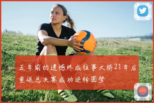 五年前的遗憾终成往事大桥21年后重返总决赛成功逆转圆梦