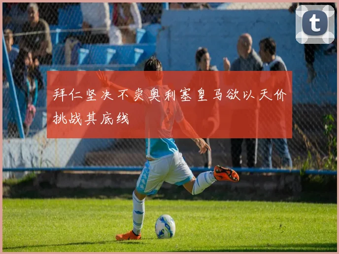拜仁坚决不卖奥利塞皇马欲以天价挑战其底线