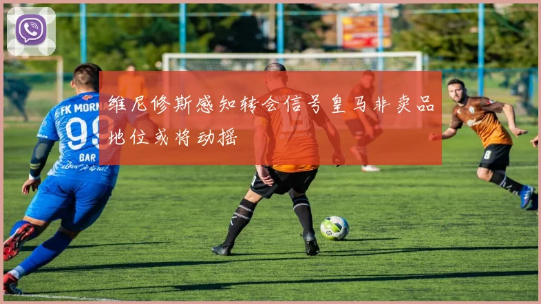 维尼修斯感知转会信号皇马非卖品地位或将动摇