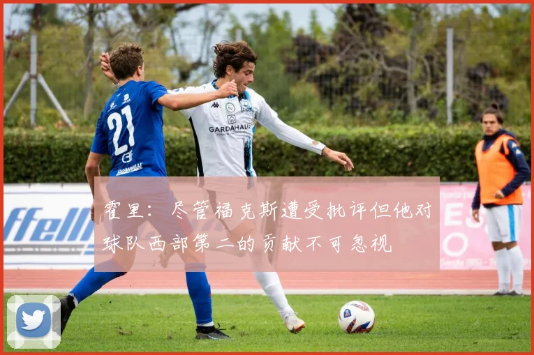 霍里:尽管福克斯遭受批评但他对球队西部第二的贡献不可忽视