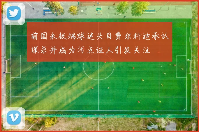 前国米极端球迷头目费尔科迪承认谋杀并成为污点证人引发关注